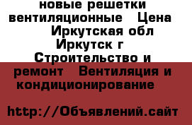 новые решетки вентиляционные › Цена ­ 30 - Иркутская обл., Иркутск г. Строительство и ремонт » Вентиляция и кондиционирование   